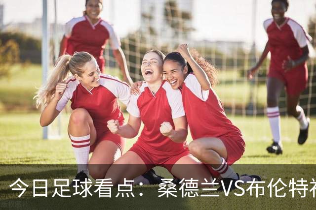 今日足球看点：桑德兰VS布伦特福德，伯恩茅斯VS阿斯顿维拉，富勒姆VS水晶宫，利物浦VS切尔西