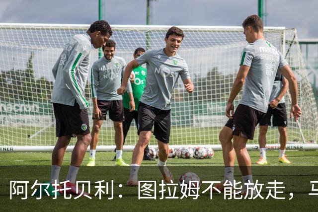 阿尔托贝利：图拉姆不能放走，马洛塔肯定在准备续约