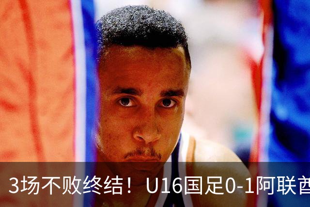 3场不败终结！U16国足0-1阿联酋U17降至小组第2 李宇轩屡失良机